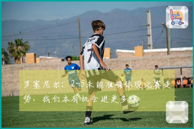 罗塞尼尔：2-5未能准确体现比赛走势，我们本有机会进更多球