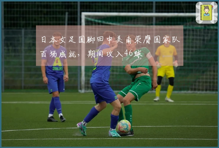 日本女足国脚田中美南荣膺国家队百场成就，期间攻入46球