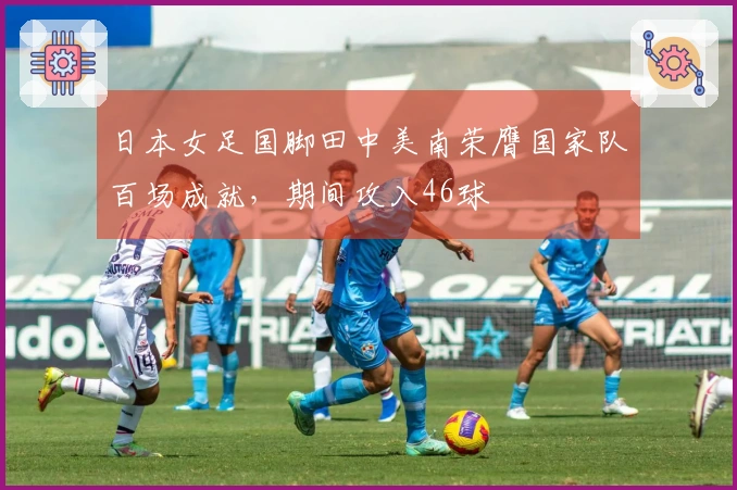 日本女足国脚田中美南荣膺国家队百场成就，期间攻入46球
