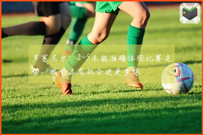 罗塞尼尔：2-5未能准确体现比赛走势，我们本有机会进更多球