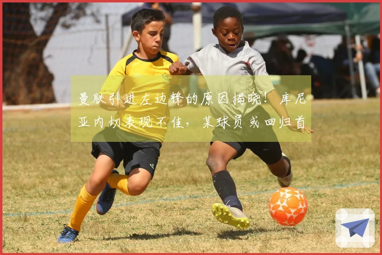 曼联引进左边锋的原因揭晓！库尼亚内切表现不佳，某球员或回归首发阵容