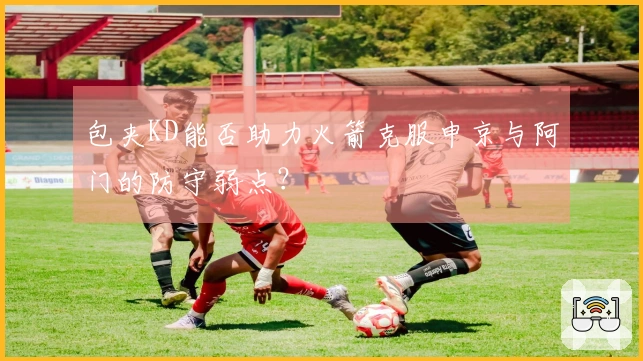 包夹KD能否助力火箭克服申京与阿门的防守弱点？