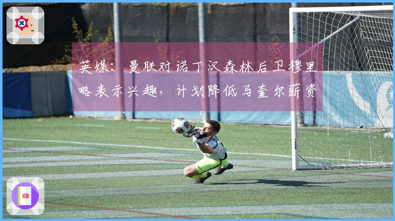 英媒:曼联对诺丁汉森林后卫穆里略表示兴趣,计划降低马奎尔薪资续约