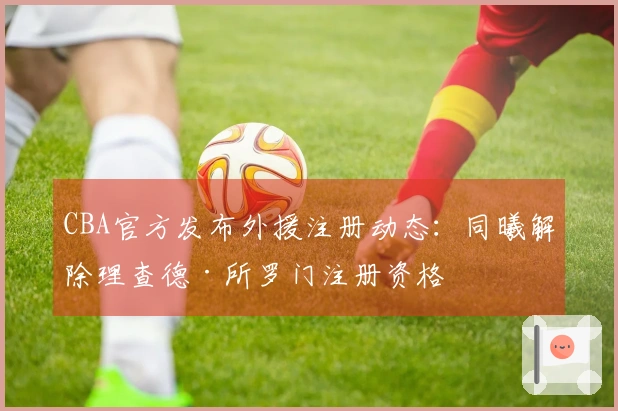 CBA官方发布外援注册动态：同曦解除理查德·所罗门注册资格