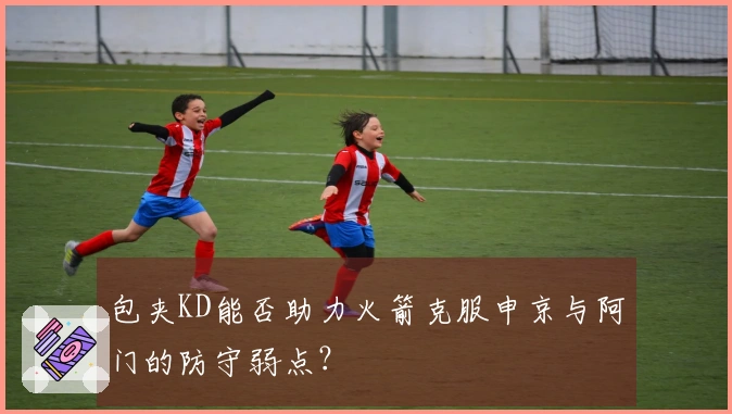 包夹KD能否助力火箭克服申京与阿门的防守弱点？