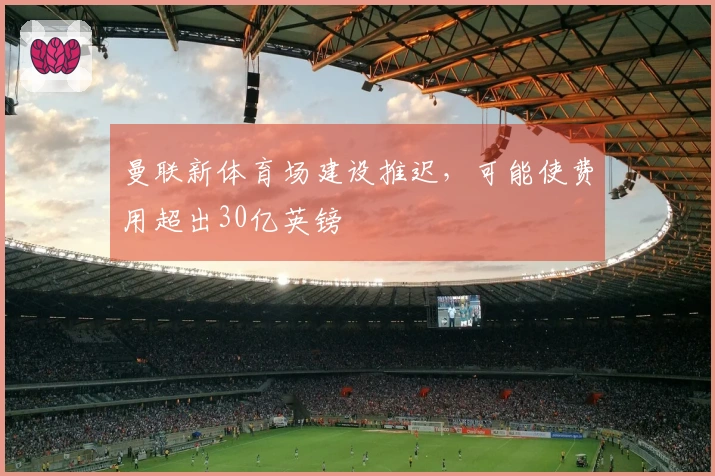 曼联新体育场建设推迟，可能使费用超出30亿英镑