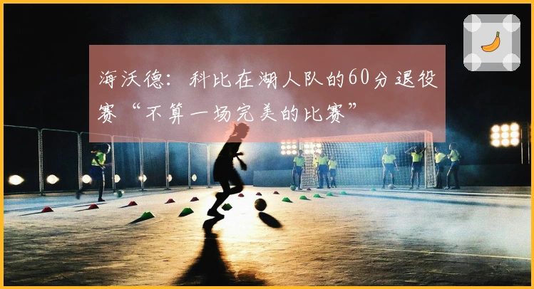 海沃德：科比在湖人队的60分退役赛“不算一场完美的比赛”