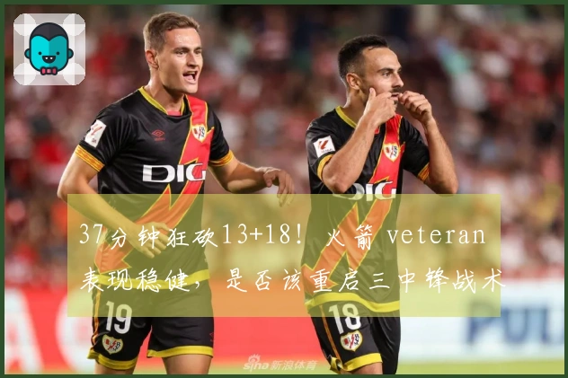 37分钟狂砍13+18！火箭 veteran 表现稳健，是否该重启三中锋战术以重塑内线优势？