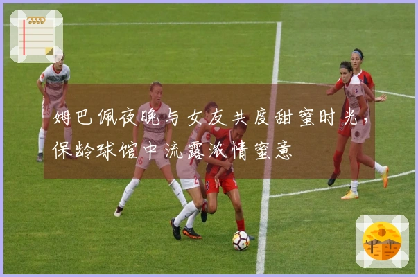 姆巴佩夜晚与女友共度甜蜜时光，保龄球馆中流露浓情蜜意