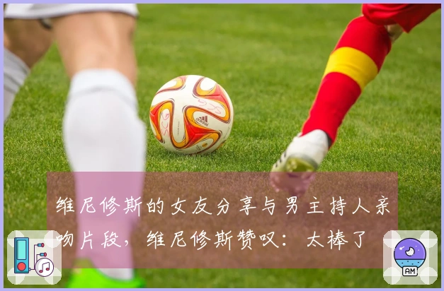 维尼修斯的女友分享与男主持人亲吻片段，维尼修斯赞叹：太棒了❤️