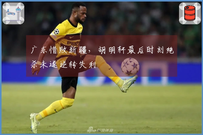 广东惜败新疆，胡明轩最后时刻绝杀未遂逆转失利