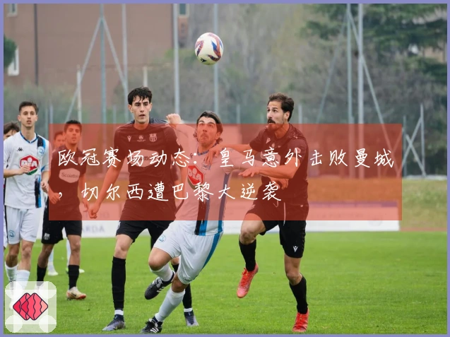 欧冠赛场动态：皇马意外击败曼城，切尔西遭巴黎大逆袭