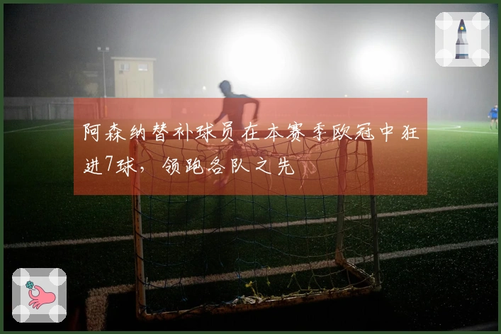 阿森纳替补球员在本赛季欧冠中狂进7球，领跑各队之先
